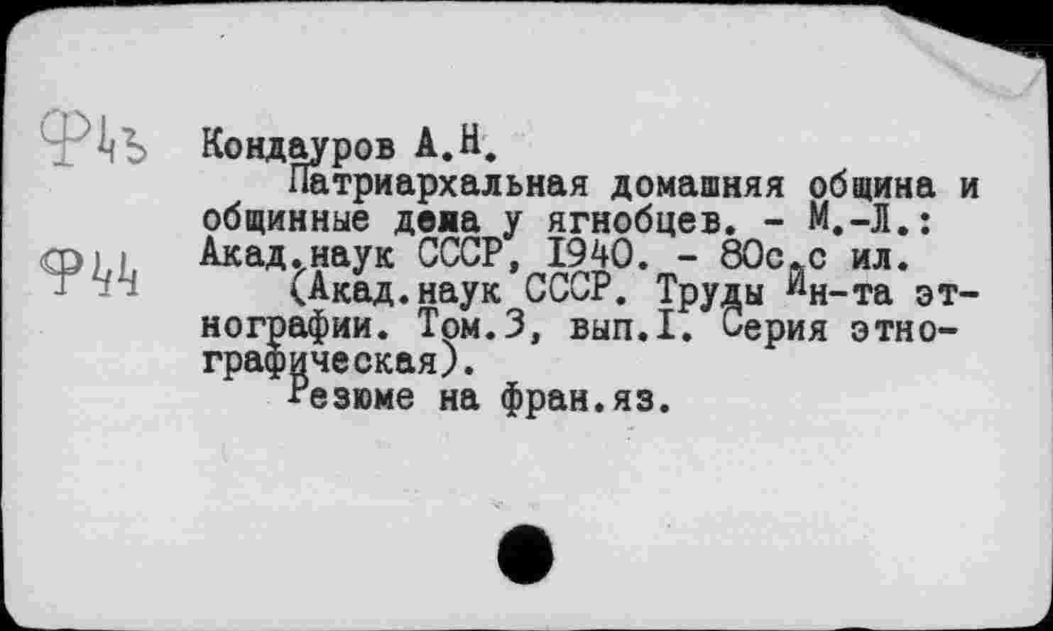 ﻿
Кондауров А.Н.
Патриархальная домашняя община и общинные деяа у ягнобцев. - М.-Л.: Акад.наук СССР, 1940. - 80cftc ил.
<Акад.наук СССР. Труды "н-та этнографии. Том.З, вып.1. Серия этнографическая).
Резюме на фран.яз.